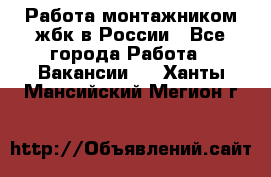 Работа монтажником жбк в России - Все города Работа » Вакансии   . Ханты-Мансийский,Мегион г.